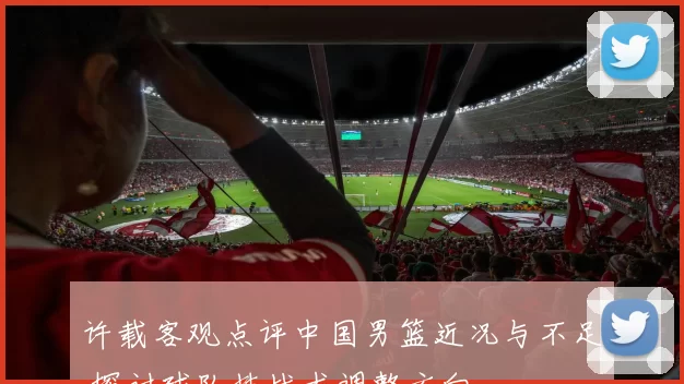 许载客观点评中国男篮近况与不足 探讨球队技战术调整方向