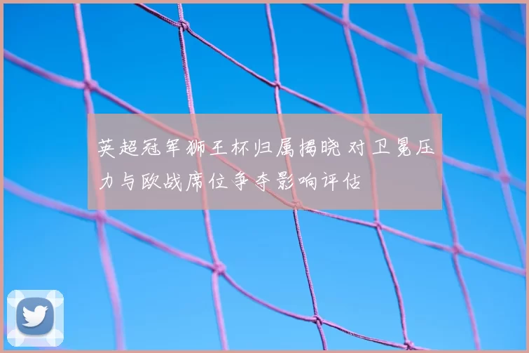 英超冠军狮王杯归属揭晓 对卫冕压力与欧战席位争夺影响评估