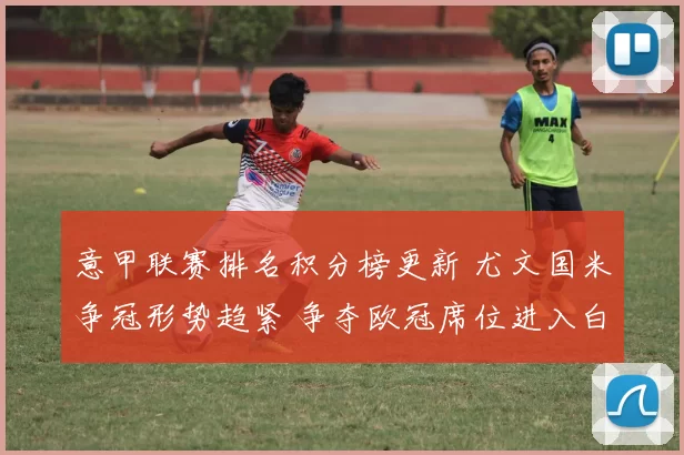 意甲联赛排名积分榜更新 尤文国米争冠形势趋紧 争夺欧冠席位进入白热化