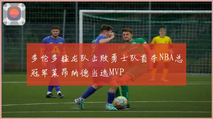 多伦多猛龙队击败勇士队首夺NBA总冠军莱昂纳德当选MVP