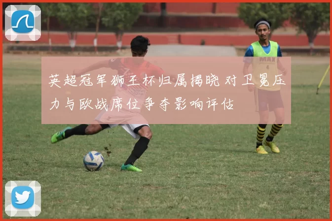 英超冠军狮王杯归属揭晓 对卫冕压力与欧战席位争夺影响评估