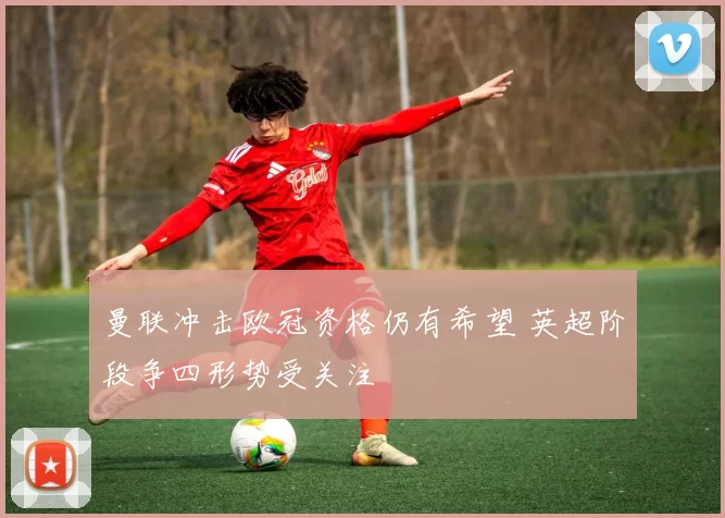 曼联冲击欧冠资格仍有希望 英超阶段争四形势受关注