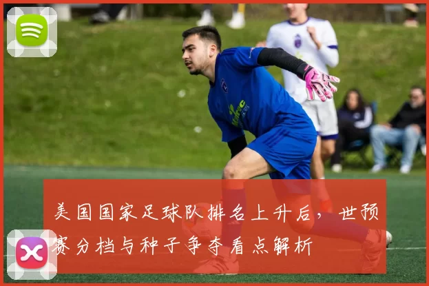美国国家足球队排名上升后，世预赛分档与种子争夺看点解析