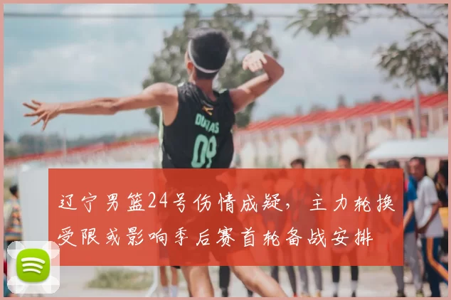 辽宁男篮24号伤情成疑,主力轮换受限或影响季后赛首轮备战安排