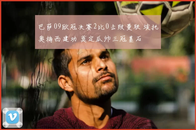 巴萨09欧冠决赛2比0击败曼联 埃托奥梅西建功 奠定瓜帅三冠基石