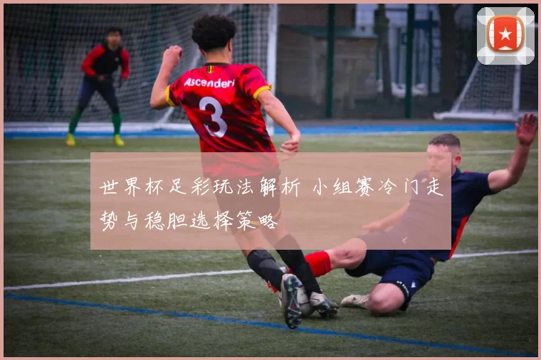 世界杯足彩玩法解析 小组赛冷门走势与稳胆选择策略
