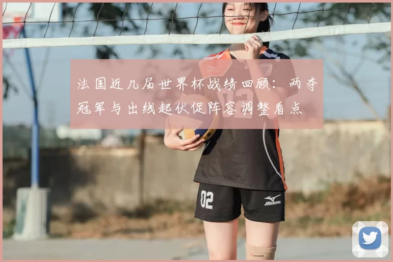 法国近几届世界杯战绩回顾：两夺冠军与出线起伏促阵容调整看点