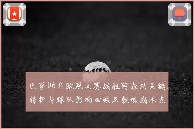 巴萨06年欧冠决赛战胜阿森纳关键转折与球队影响回顾及教练战术点评