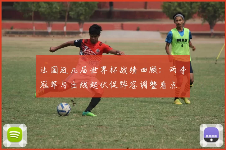 法国近几届世界杯战绩回顾:两夺冠军与出线起伏促阵容调整看点