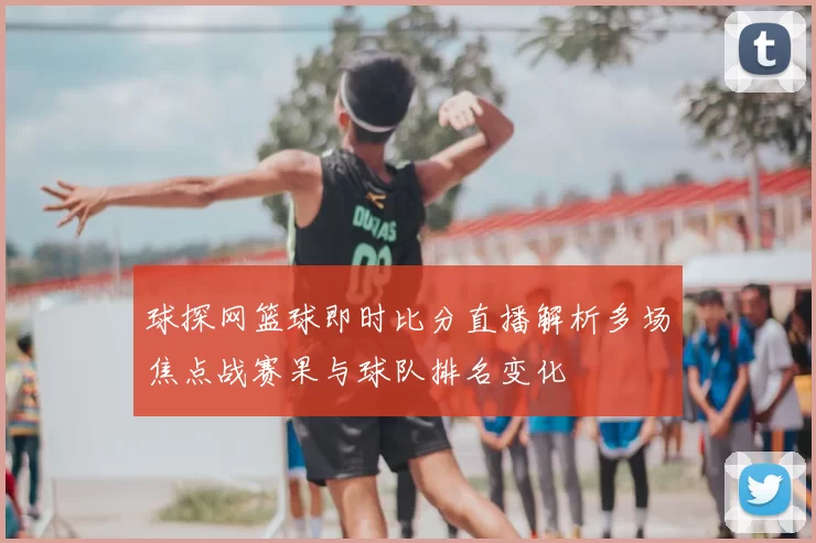 球探网篮球即时比分直播解析多场焦点战赛果与球队排名变化