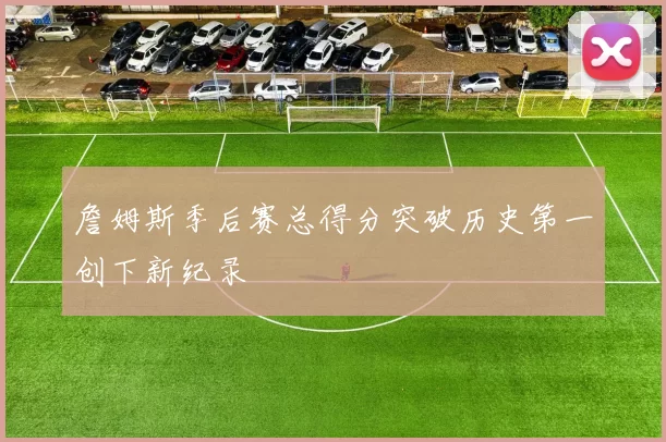 詹姆斯季后赛总得分突破历史第一创下新纪录