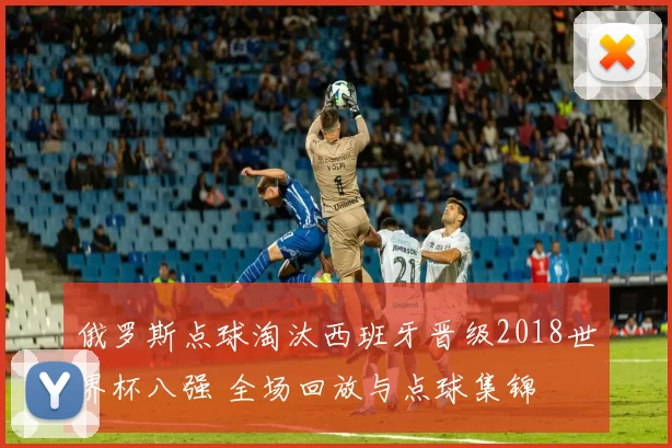 俄罗斯点球淘汰西班牙晋级2018世界杯八强 全场回放与点球集锦