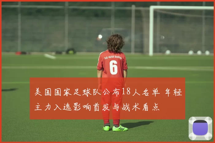 美国国家足球队公布18人名单 年轻主力入选影响首发与战术看点