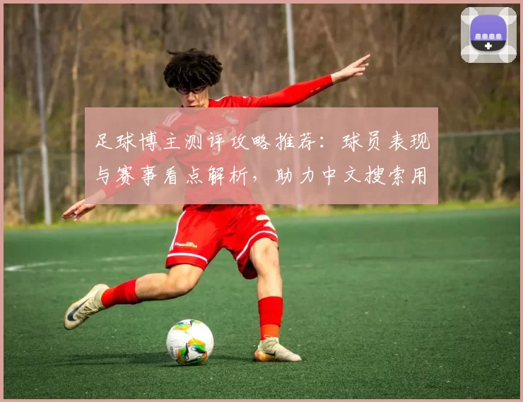 足球博主测评攻略推荐：球员表现与赛事看点解析，助力中文搜索用户快速获取资讯