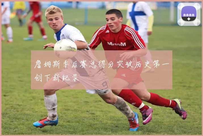 詹姆斯季后赛总得分突破历史第一创下新纪录