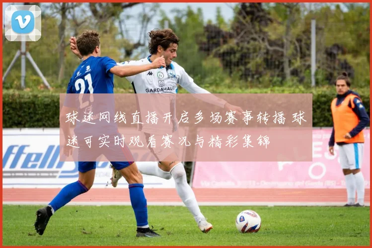 球迷网线直播开启多场赛事转播 球迷可实时观看赛况与精彩集锦