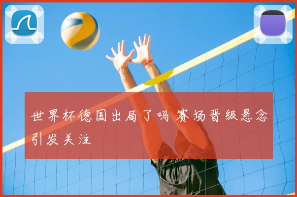 世界杯德国出局了吗 赛场晋级悬念引发关注