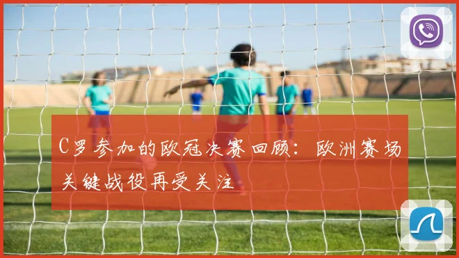 C罗参加的欧冠决赛回顾：欧洲赛场关键战役再受关注