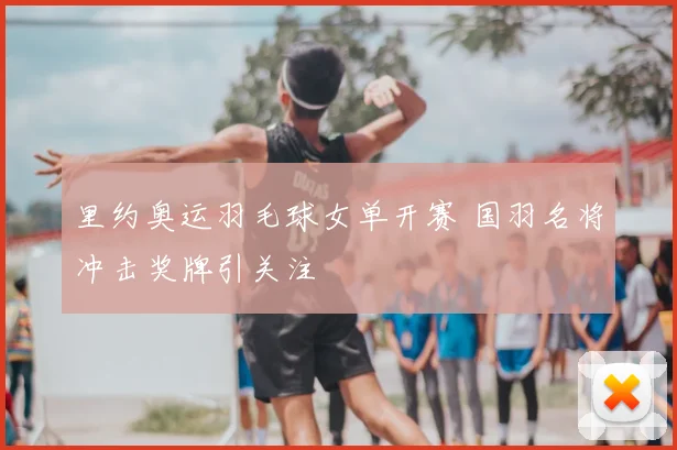 里约奥运羽毛球女单开赛 国羽名将冲击奖牌引关注