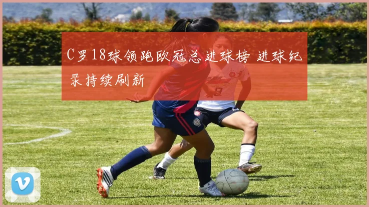C罗18球领跑欧冠总进球榜 进球纪录持续刷新