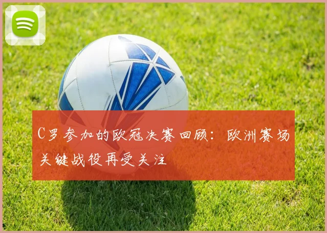 C罗参加的欧冠决赛回顾：欧洲赛场关键战役再受关注